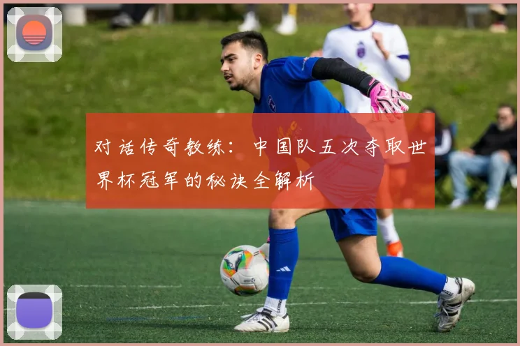 对话传奇教练：中国队五次夺取世界杯冠军的秘诀全解析
