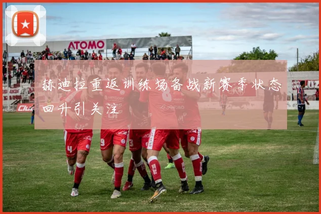 赫迪拉重返训练场备战新赛季状态回升引关注