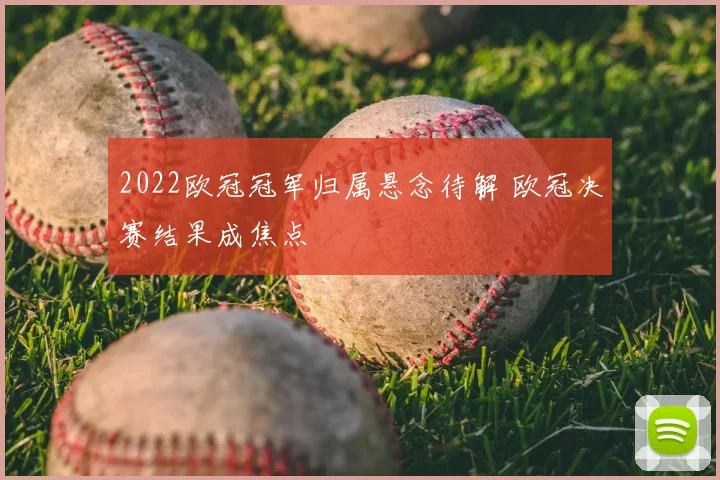 2022欧冠冠军归属悬念待解 欧冠决赛结果成焦点
