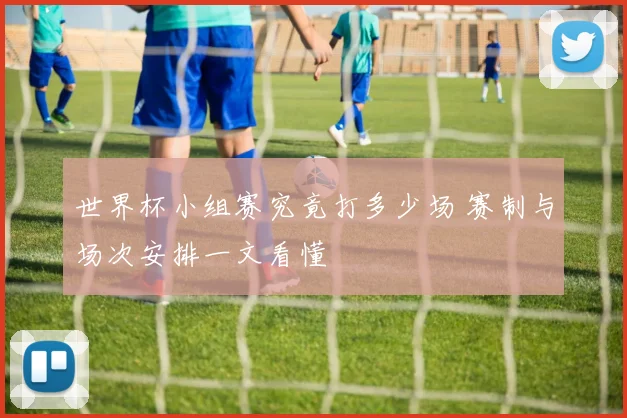 世界杯小组赛究竟打多少场 赛制与场次安排一文看懂