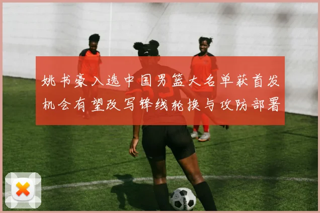 姚书豪入选中国男篮大名单获首发机会有望改写锋线轮换与攻防部署