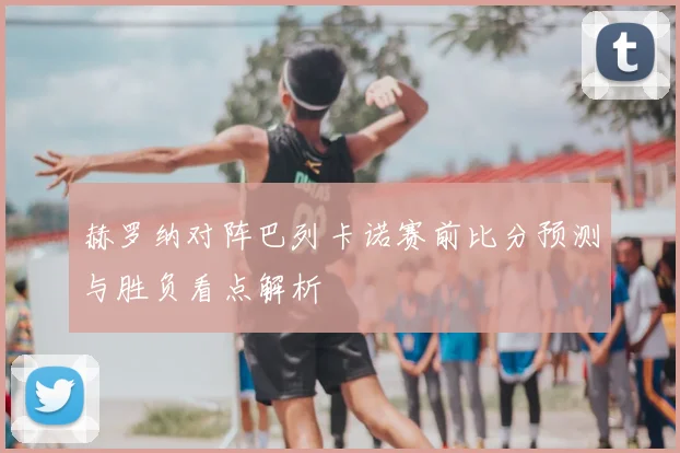 赫罗纳对阵巴列卡诺赛前比分预测与胜负看点解析