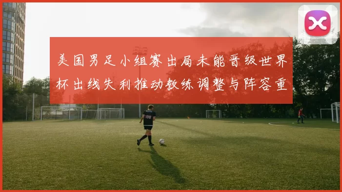 美国男足小组赛出局未能晋级世界杯出线失利推动教练调整与阵容重组