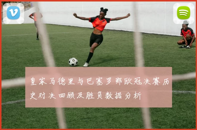 皇家马德里与巴塞罗那欧冠决赛历史对决回顾及胜负数据分析