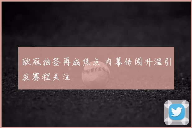 欧冠抽签再成焦点 内幕传闻升温引发赛程关注
