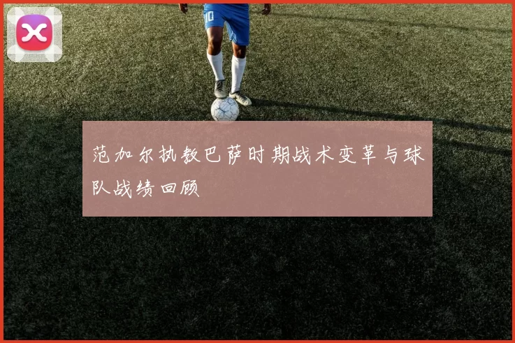 范加尔执教巴萨时期战术变革与球队战绩回顾