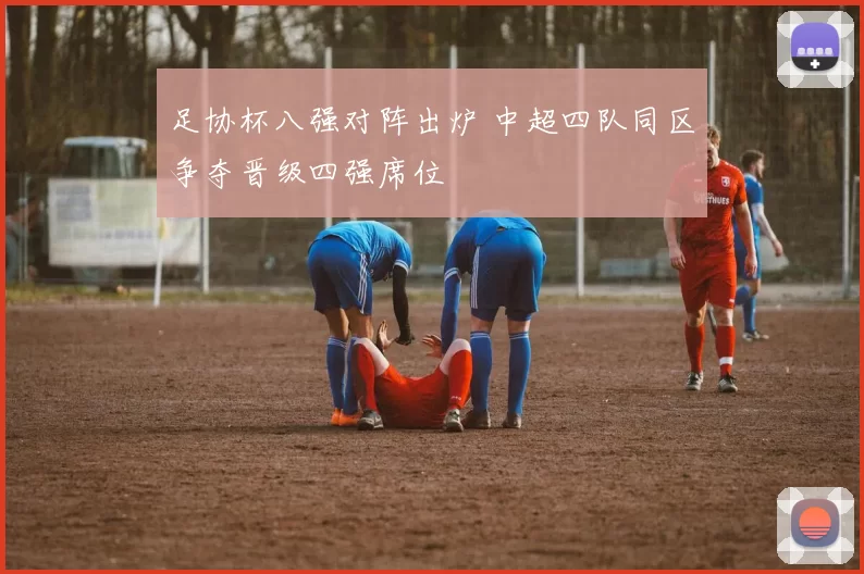 足协杯八强对阵出炉 中超四队同区争夺晋级四强席位