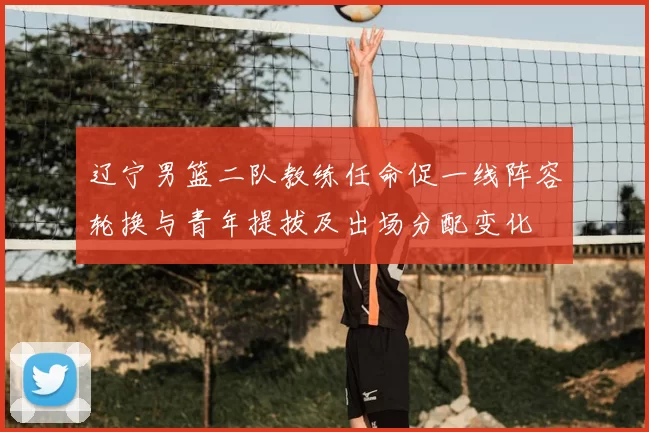 辽宁男篮二队教练任命促一线阵容轮换与青年提拔及出场分配变化