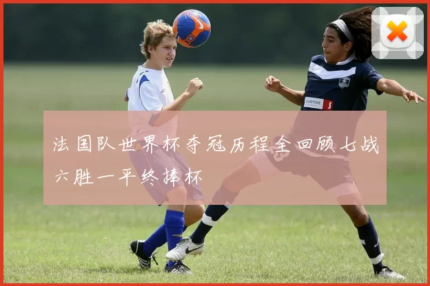 法国队世界杯夺冠历程全回顾七战六胜一平终捧杯