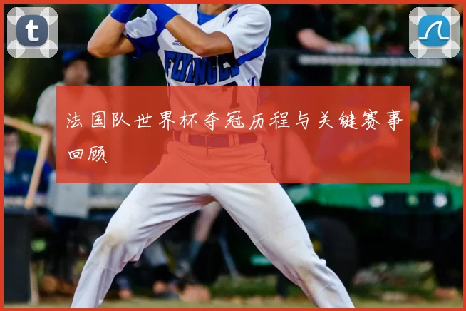 法国队世界杯夺冠历程与关键赛事回顾