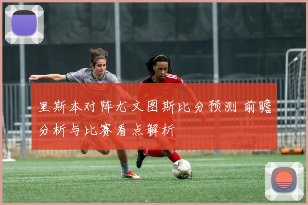 里斯本对阵尤文图斯比分预测 前瞻分析与比赛看点解析