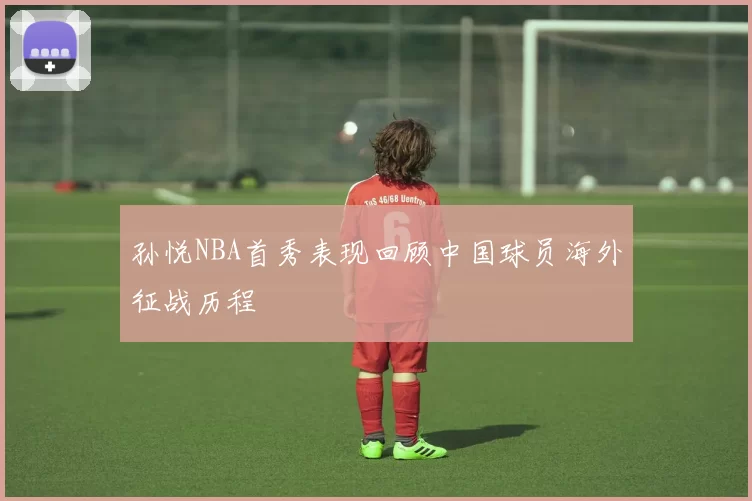 孙悦NBA首秀表现回顾中国球员海外征战历程