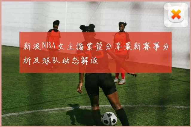 新浪NBA女主播紫萱分享最新赛事分析及球队动态解读