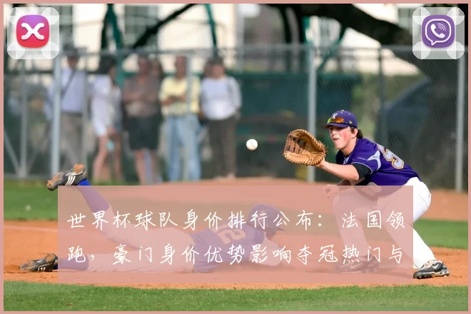 世界杯球队身价排行公布：法国领跑，豪门身价优势影响夺冠热门与转会关注