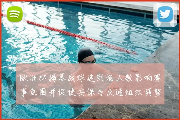 欧洲杯揭幕战球迷到场人数影响赛事氛围并促使安保与交通组织调整