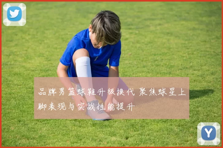 品牌男篮球鞋升级换代 聚焦球星上脚表现与实战性能提升