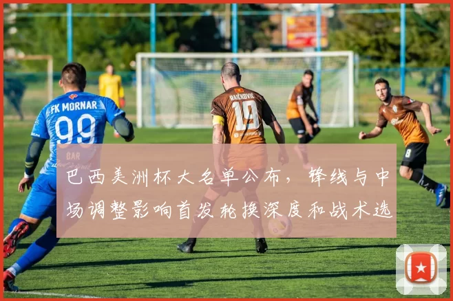 巴西美洲杯大名单公布，锋线与中场调整影响首发轮换深度和战术选择