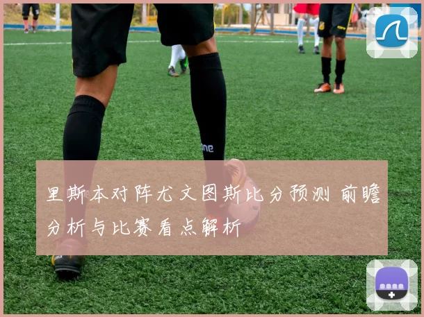 里斯本对阵尤文图斯比分预测 前瞻分析与比赛看点解析