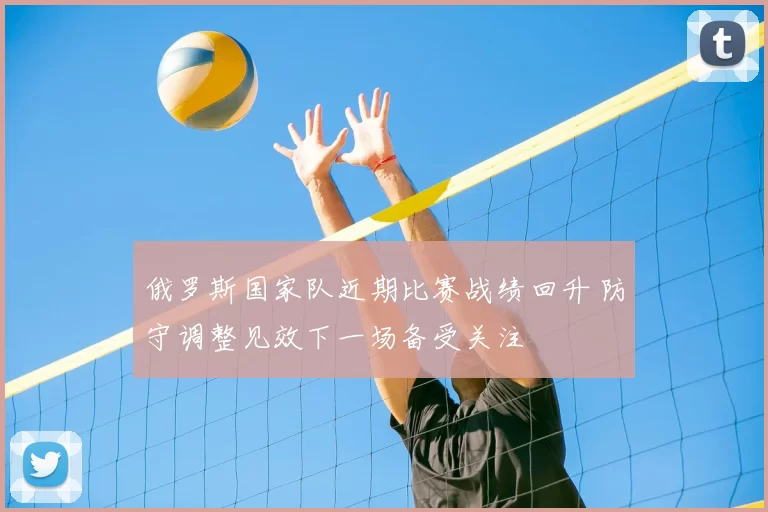 俄罗斯国家队近期比赛战绩回升 防守调整见效下一场备受关注