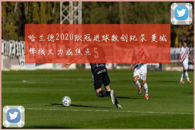 哈兰德2020欧冠进球数创纪录 曼城锋线火力成焦点