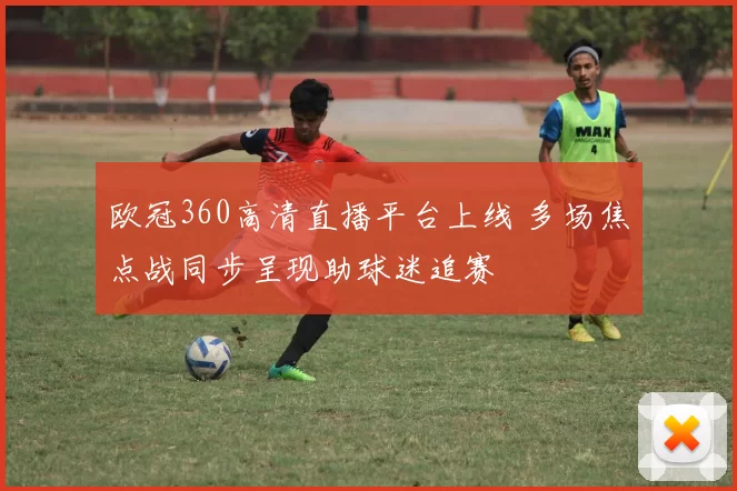 欧冠360高清直播平台上线 多场焦点战同步呈现助球迷追赛