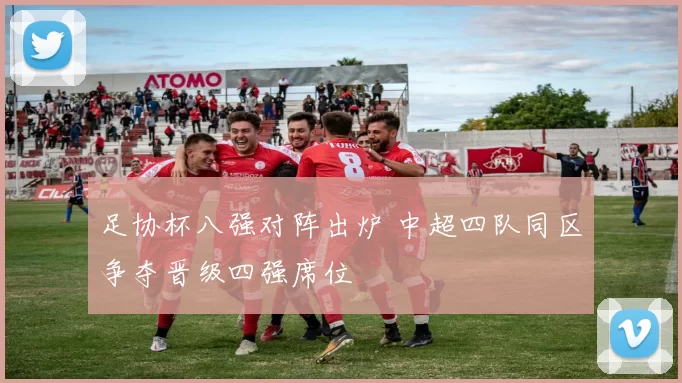 足协杯八强对阵出炉 中超四队同区争夺晋级四强席位